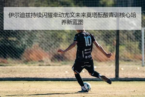 伊尔迪兹持续闪耀牵动尤文未来莫塔酝酿青训核心培养新蓝图