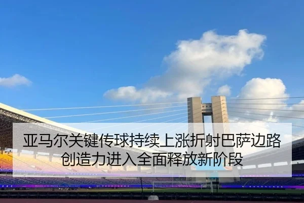 亚马尔关键传球持续上涨折射巴萨边路创造力进入全面释放新阶段